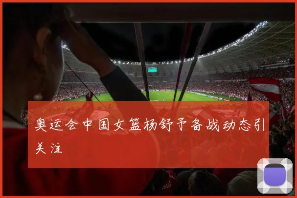 奥运会中国女篮杨舒予备战动态引关注