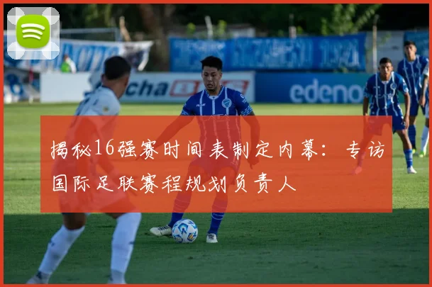 揭秘16强赛时间表制定内幕：专访国际足联赛程规划负责人