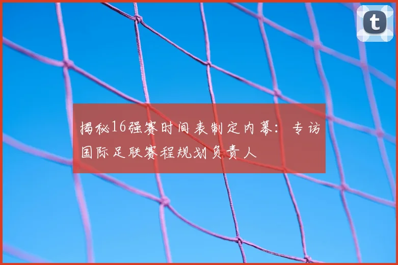 揭秘16强赛时间表制定内幕:专访国际足联赛程规划负责人