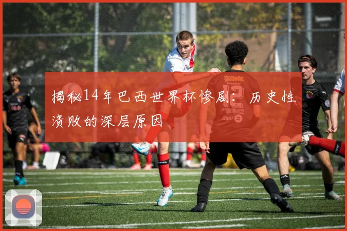 揭秘14年巴西世界杯惨剧:历史性溃败的深层原因