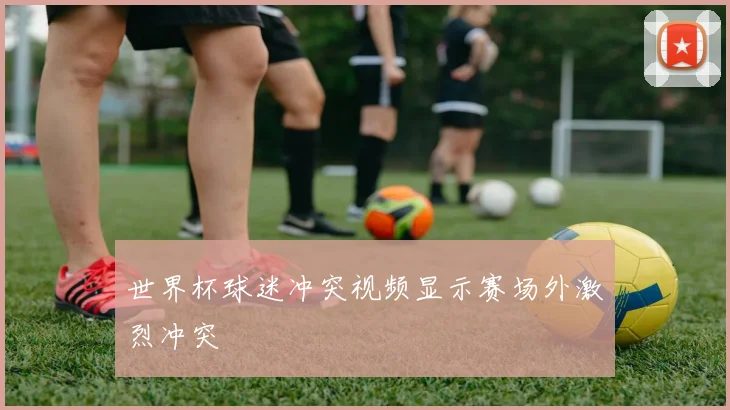 世界杯球迷冲突视频显示赛场外激烈冲突